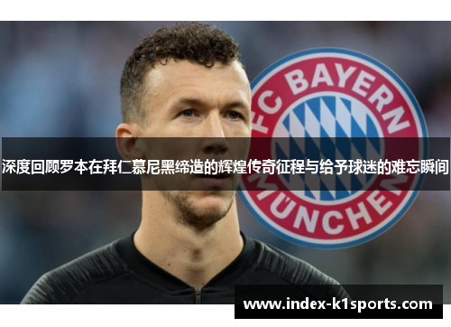 深度回顾罗本在拜仁慕尼黑缔造的辉煌传奇征程与给予球迷的难忘瞬间